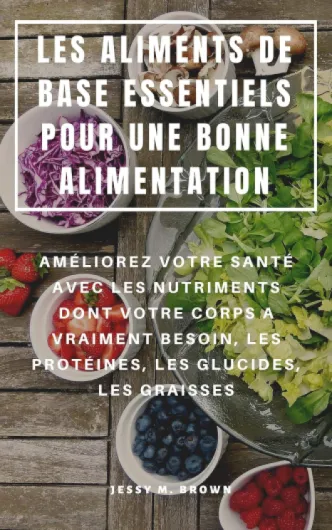 LES ALIMENTS DE BASE ESSENTIELS POUR UNE BONNE ALIMENTATION : AMÉLIOREZ VOTRE SANTÉ AVEC LES NUTRIMENTS DONT VOTRE CORPS A VRAIMENT BESOIN, LES PROTÉINES, LES GLUCIDES, LES GRAISSES